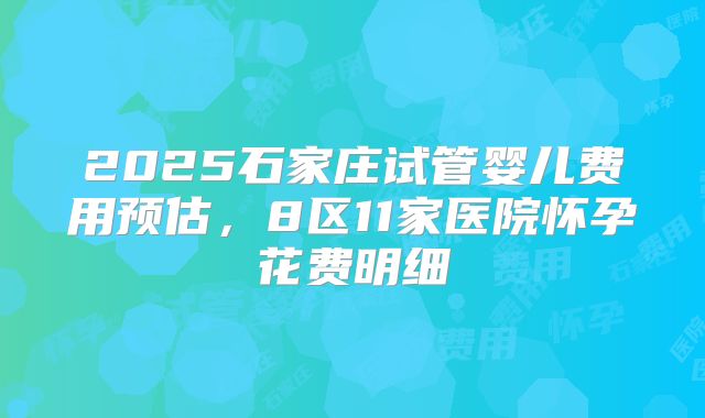 2025石家庄试管婴儿费用预估，8区11家医院怀孕花费明细