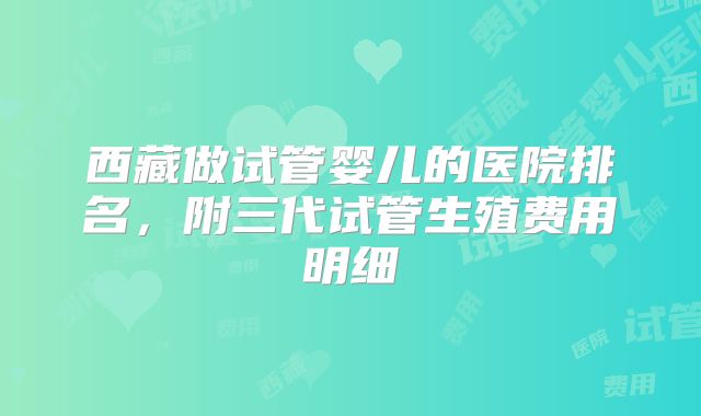 西藏做试管婴儿的医院排名，附三代试管生殖费用明细