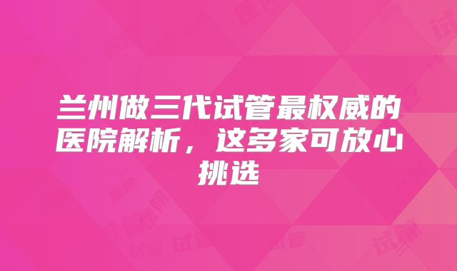 兰州做三代试管最权威的医院解析,这多家可放心挑选