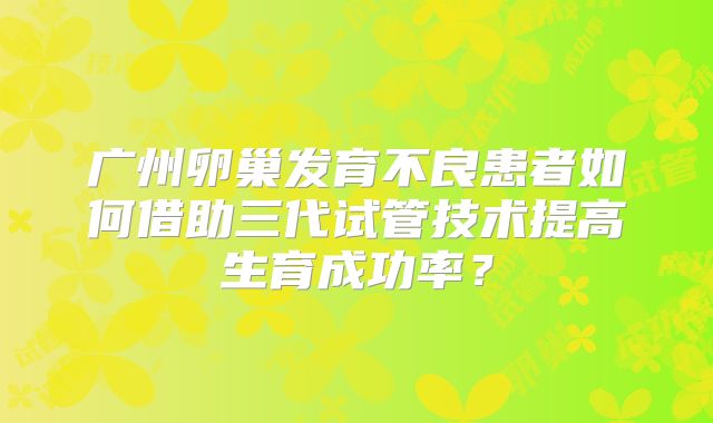 广州卵巢发育不良患者如何借助三代试管技术提高生育成功率？