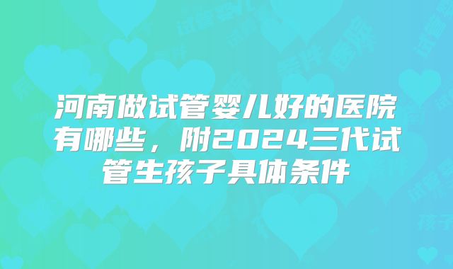 河南做试管婴儿好的医院有哪些，附2024三代试管生孩子具体条件