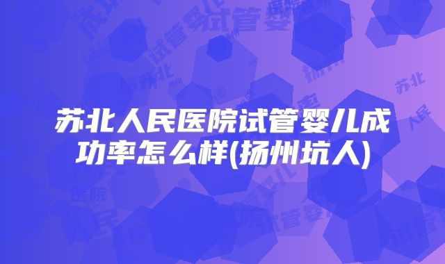 苏北人民医院试管婴儿成功率怎么样(扬州坑人)