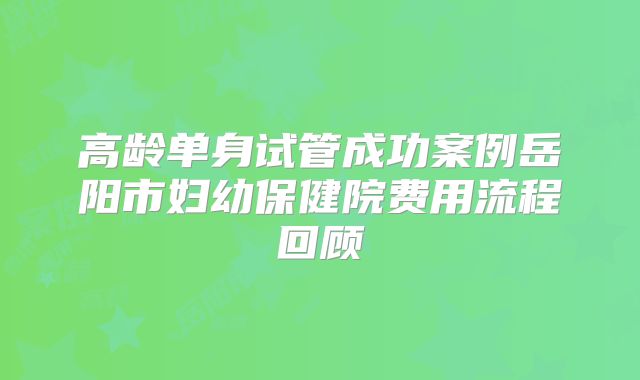 高龄单身试管成功案例岳阳市妇幼保健院费用流程回顾