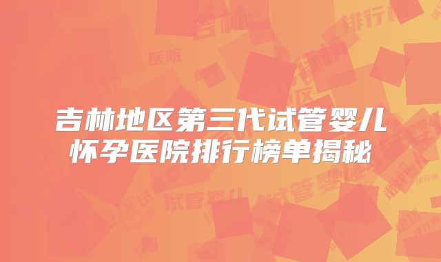 吉林地区第三代试管婴儿怀孕医院排行榜单揭秘