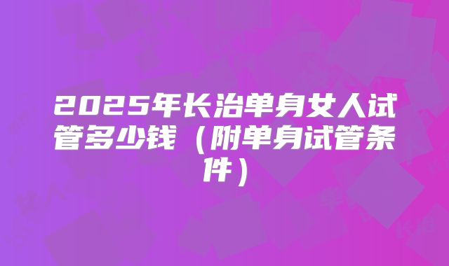 2025年长治单身女人试管多少钱(附单身试管条件)