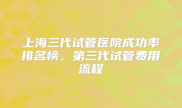 上海三代试管医院成功率排名榜，第三代试管费用流程