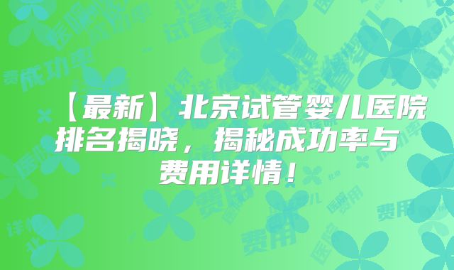 【最新】北京试管婴儿医院排名揭晓，揭秘成功率与费用详情！