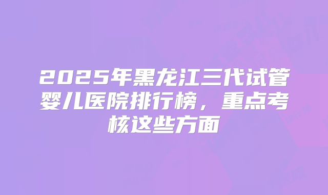2025年黑龙江三代试管婴儿医院排行榜，重点考核这些方面