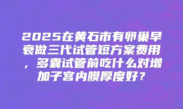 2025在黄石市有卵巢早衰做三代试管短方案费用，多囊试管前吃什么对增加子宫内膜厚度好？