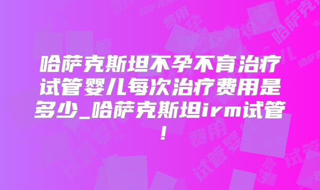 哈萨克斯坦不孕不育治疗试管婴儿每次治疗费用是多少_哈萨克斯坦irm试管！