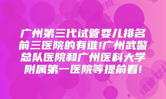 广州第三代试管婴儿排名前三医院的有谁!广州武警总队医院和广州医科大学附属第一医院等提前看!