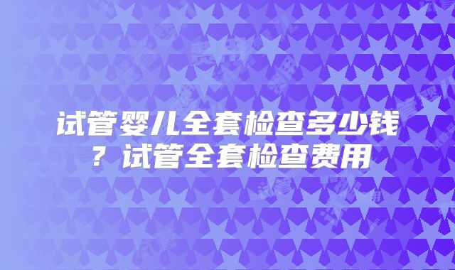 试管婴儿全套检查多少钱？试管全套检查费用