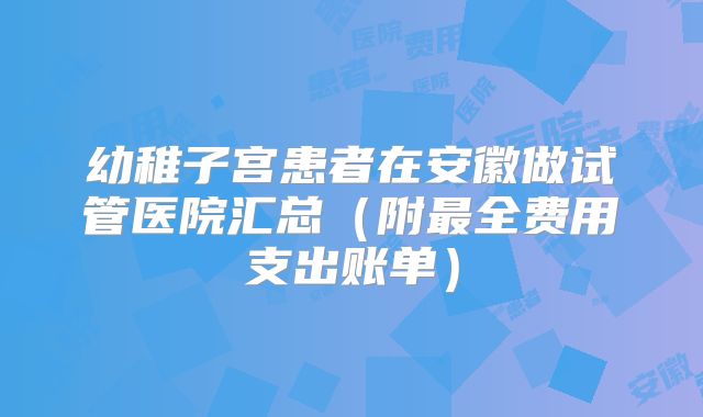幼稚子宫患者在安徽做试管医院汇总（附最全费用支出账单）