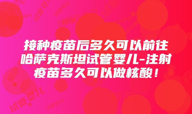 接种疫苗后多久可以前往哈萨克斯坦试管婴儿-注射疫苗多久可以做核酸！