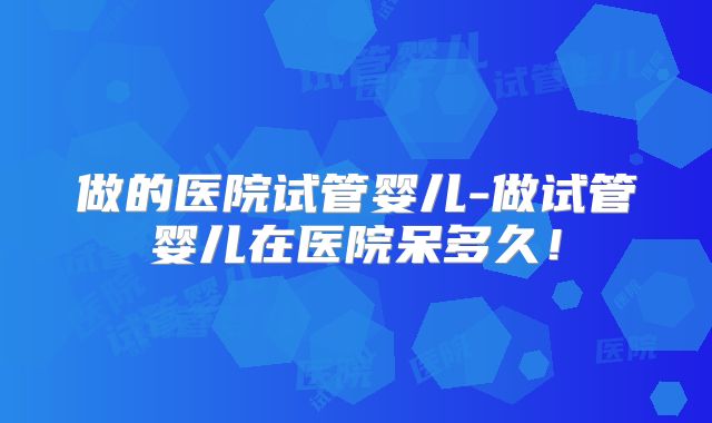 做的医院试管婴儿-做试管婴儿在医院呆多久!
