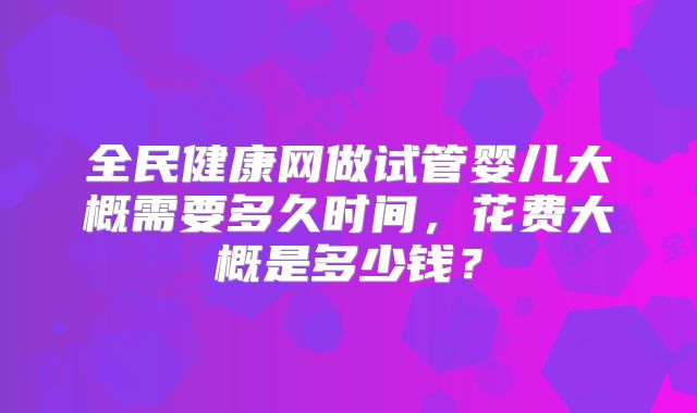 全民健康网做试管婴儿大概需要多久时间，花费大概是多少钱？