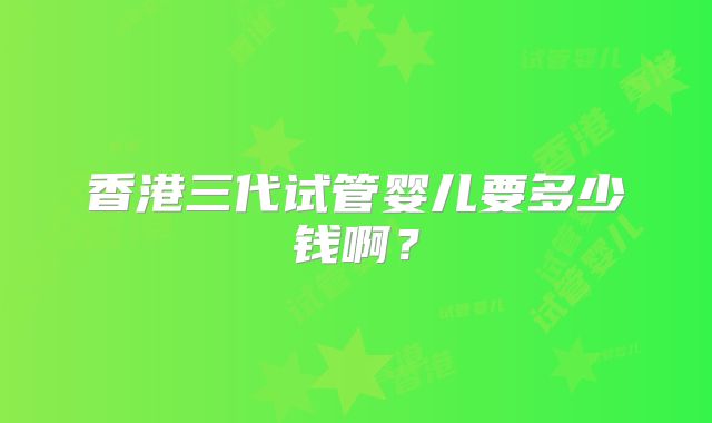 香港三代试管婴儿要多少钱啊？