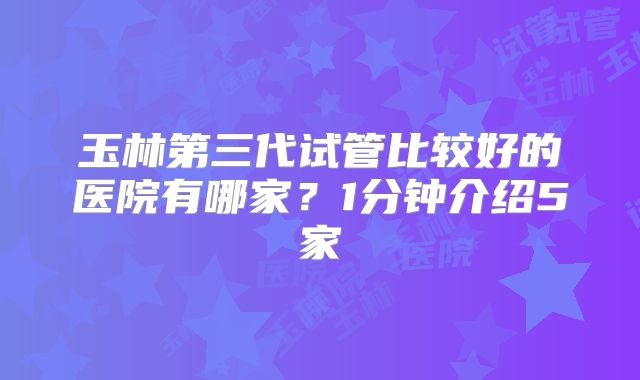 玉林第三代试管比较好的医院有哪家？1分钟介绍5家