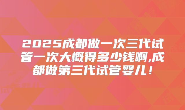 2025成都做一次三代试管一次大概得多少钱啊,成都做第三代试管婴儿！