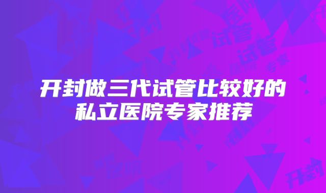 开封做三代试管比较好的私立医院专家推荐