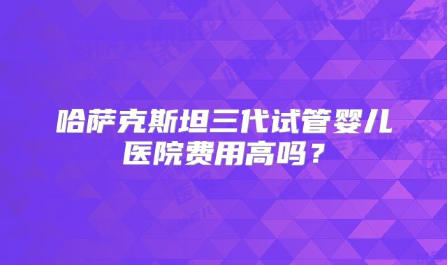 哈萨克斯坦三代试管婴儿医院费用高吗？