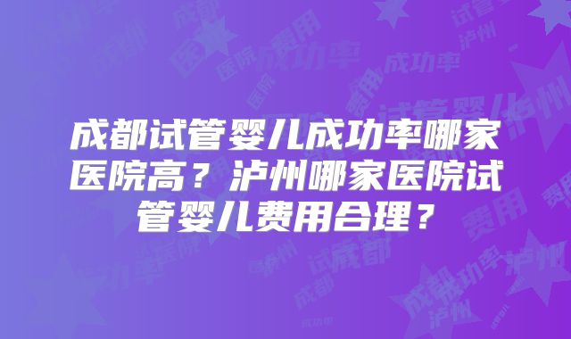 成都试管婴儿成功率哪家医院高？泸州哪家医院试管婴儿费用合理？