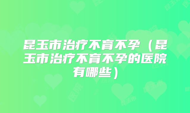 昆玉市治疗不育不孕（昆玉市治疗不育不孕的医院有哪些）