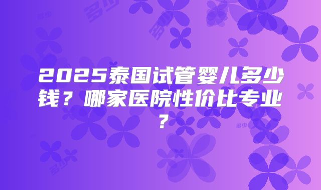2025泰国试管婴儿多少钱？哪家医院性价比专业？