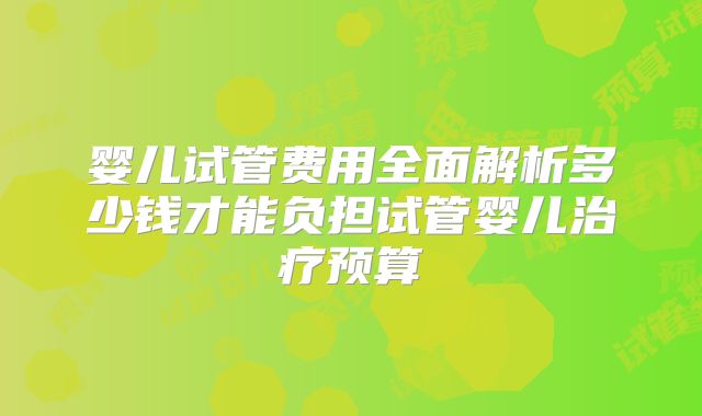婴儿试管费用全面解析多少钱才能负担试管婴儿治疗预算