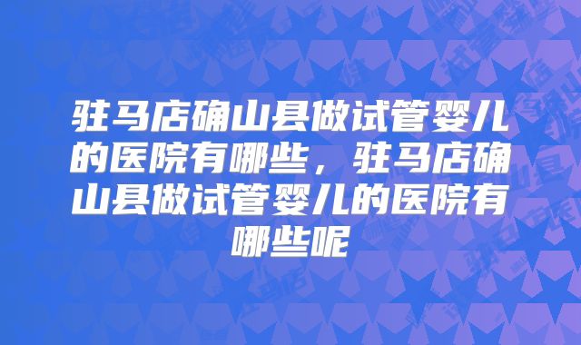 驻马店确山县做试管婴儿的医院有哪些，驻马店确山县做试管婴儿的医院有哪些呢