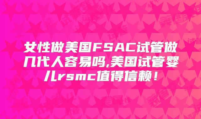 女性做美国FSAC试管做几代人容易吗,美国试管婴儿rsmc值得信赖！