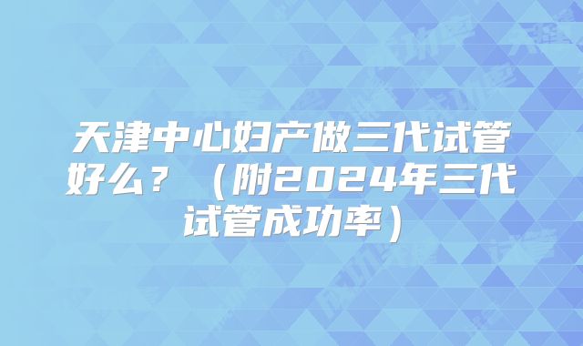 天津中心妇产做三代试管好么？（附2024年三代试管成功率）
