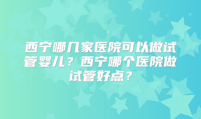 西宁哪几家医院可以做试管婴儿？西宁哪个医院做试管好点？
