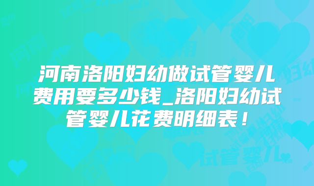 河南洛阳妇幼做试管婴儿费用要多少钱_洛阳妇幼试管婴儿花费明细表！