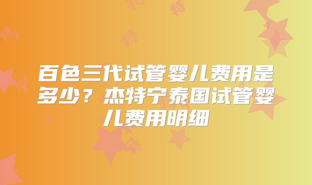 百色三代试管婴儿费用是多少？杰特宁泰国试管婴儿费用明细