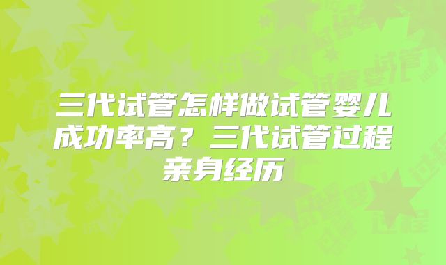 三代试管怎样做试管婴儿成功率高？三代试管过程亲身经历