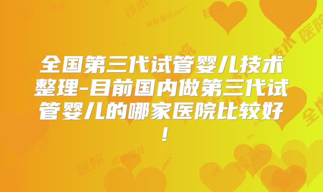 全国第三代试管婴儿技术整理-目前国内做第三代试管婴儿的哪家医院比较好！