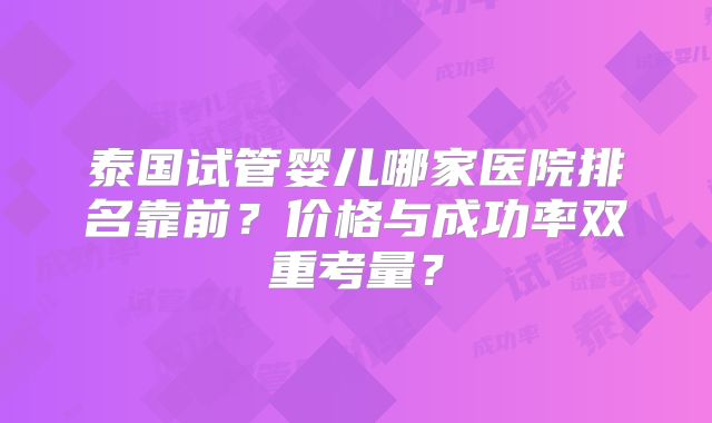 泰国试管婴儿哪家医院排名靠前？价格与成功率双重考量？
