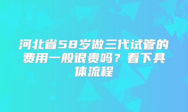 河北省58岁做三代试管的费用一般很贵吗？看下具体流程