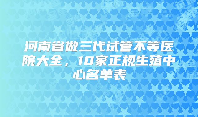河南省做三代试管不等医院大全，10家正规生殖中心名单表
