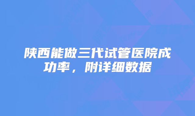 陕西能做三代试管医院成功率，附详细数据