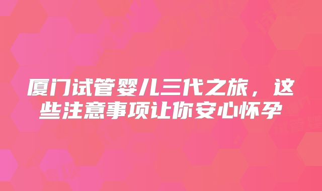 厦门试管婴儿三代之旅,这些注意事项让你安心怀孕