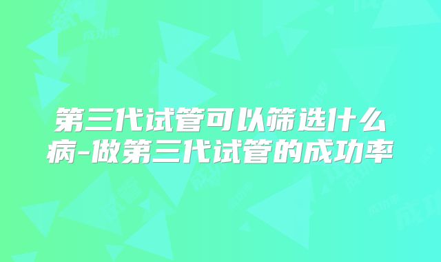 第三代试管可以筛选什么病-做第三代试管的成功率