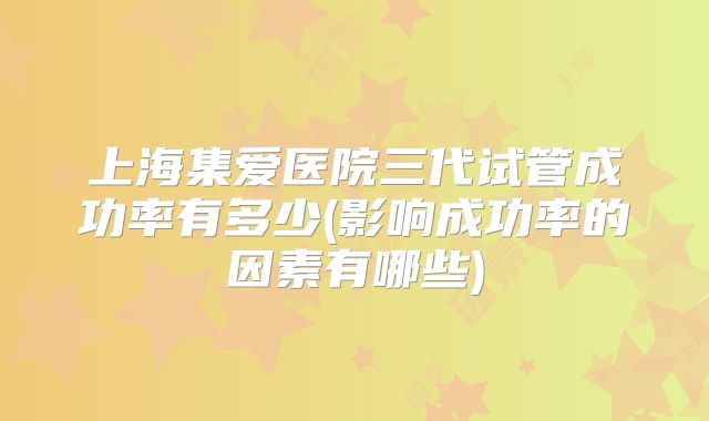 上海集爱医院三代试管成功率有多少(影响成功率的因素有哪些)