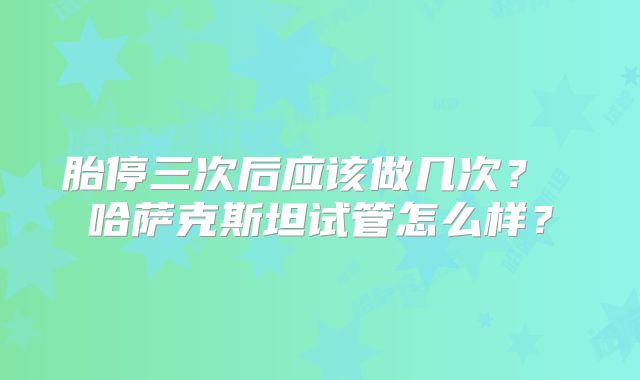 胎停三次后应该做几次？ 哈萨克斯坦试管怎么样？