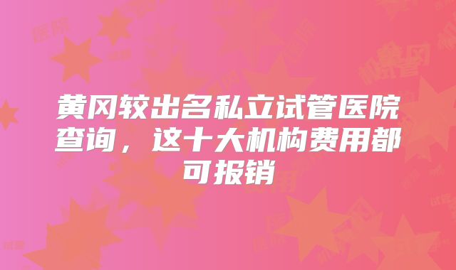 黄冈较出名私立试管医院查询，这十大机构费用都可报销
