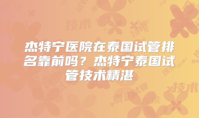 杰特宁医院在泰国试管排名靠前吗？杰特宁泰国试管技术精湛
