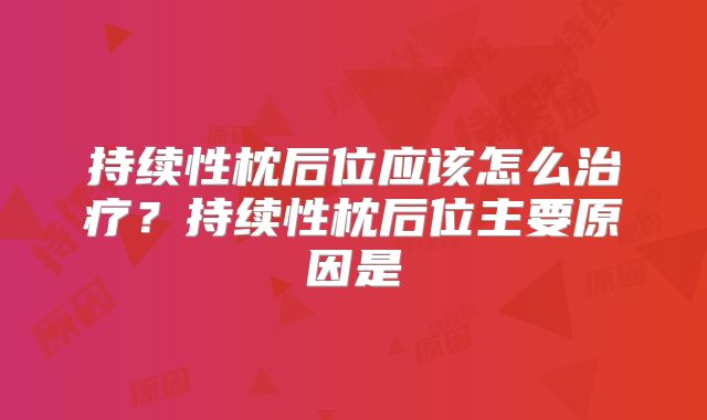 持续性枕后位应该怎么治疗？持续性枕后位主要原因是
