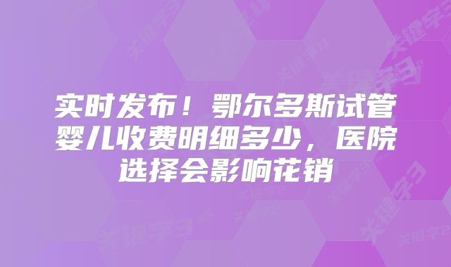 实时发布!鄂尔多斯试管婴儿收费明细多少,医院选择会影响花销