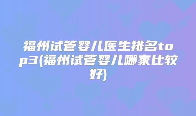 福州试管婴儿医生排名top3(福州试管婴儿哪家比较好)
